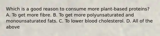 Which is a good reason to consume more plant-based proteins? A. To get more fibre. B. To get more polyunsaturated and monounsaturated fats. C. To lower blood cholesterol. D. All of the above