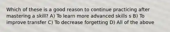 Which of these is a good reason to continue practicing after mastering a skill? A) To learn more advanced skills s B) To improve transfer C) To decrease forgetting D) All of the above