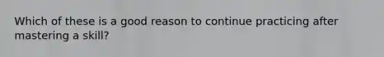 Which of these is a good reason to continue practicing after mastering a skill?