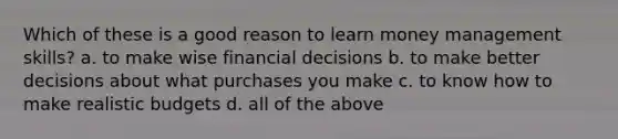 Which of these is a good reason to learn money management skills? a. to make wise financial decisions b. to make better decisions about what purchases you make c. to know how to make realistic budgets d. all of the above