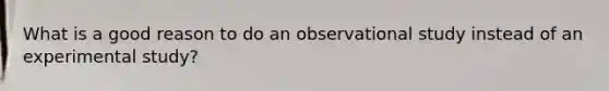 What is a good reason to do an observational study instead of an experimental study?