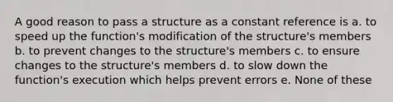 A good reason to pass a structure as a constant reference is a. to speed up the function's modification of the structure's members b. to prevent changes to the structure's members c. to ensure changes to the structure's members d. to slow down the function's execution which helps prevent errors e. None of these