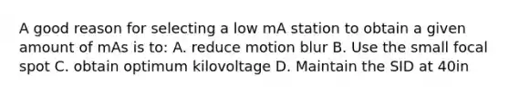 A good reason for selecting a low mA station to obtain a given amount of mAs is to: A. reduce motion blur B. Use the small focal spot C. obtain optimum kilovoltage D. Maintain the SID at 40in