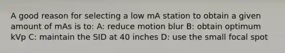 A good reason for selecting a low mA station to obtain a given amount of mAs is to: A: reduce motion blur B: obtain optimum kVp C: maintain the SID at 40 inches D: use the small focal spot