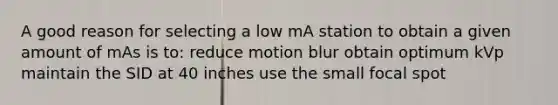 A good reason for selecting a low mA station to obtain a given amount of mAs is to: reduce motion blur obtain optimum kVp maintain the SID at 40 inches use the small focal spot