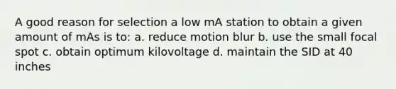 A good reason for selection a low mA station to obtain a given amount of mAs is to: a. reduce motion blur b. use the small focal spot c. obtain optimum kilovoltage d. maintain the SID at 40 inches