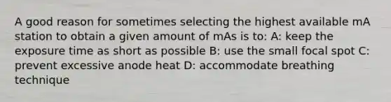 A good reason for sometimes selecting the highest available mA station to obtain a given amount of mAs is to: A: keep the exposure time as short as possible B: use the small focal spot C: prevent excessive anode heat D: accommodate breathing technique