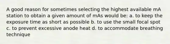 A good reason for sometimes selecting the highest available mA station to obtain a given amount of mAs would be: a. to keep the exposure time as short as possible b. to use the small focal spot c. to prevent excessive anode heat d. to accommodate breathing technique