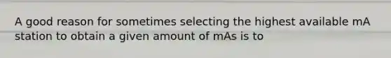 A good reason for sometimes selecting the highest available mA station to obtain a given amount of mAs is to