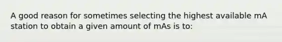 A good reason for sometimes selecting the highest available mA station to obtain a given amount of mAs is to: