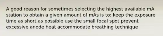 A good reason for sometimes selecting the highest available mA station to obtain a given amount of mAs is to: keep the exposure time as short as possible use the small focal spot prevent excessive anode heat accommodate breathing technique