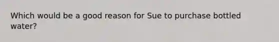 Which would be a good reason for Sue to purchase bottled water?