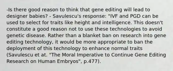 -Is there good reason to think that gene editing will lead to designer babies? - Savulescu's response: "IVF and PGD can be used to select for traits like height and intelligence. This doesn't constitute a good reason not to use these technologies to avoid genetic disease. Rather than a blanket ban on research into gene editing technology, it would be more appropriate to ban the deployment of this technology to enhance normal traits (Savulescu et at. "The Moral Imperative to Continue Gene Editing Research on Human Embryos", p.477).