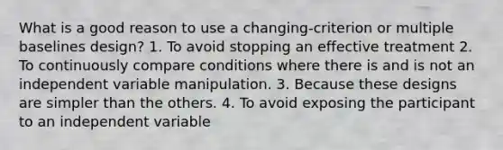 What is a good reason to use a changing-criterion or multiple baselines design? 1. To avoid stopping an effective treatment 2. To continuously compare conditions where there is and is not an independent variable manipulation. 3. Because these designs are simpler than the others. 4. To avoid exposing the participant to an independent variable