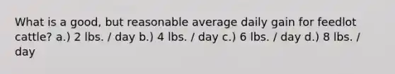 What is a good, but reasonable average daily gain for feedlot cattle? a.) 2 lbs. / day b.) 4 lbs. / day c.) 6 lbs. / day d.) 8 lbs. / day