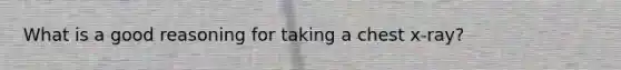 What is a good reasoning for taking a chest x-ray?