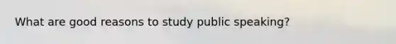 What are good reasons to study public speaking?