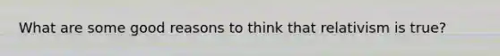 What are some good reasons to think that relativism is true?