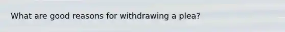 What are good reasons for withdrawing a plea?