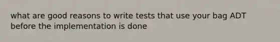 what are good reasons to write tests that use your bag ADT before the implementation is done