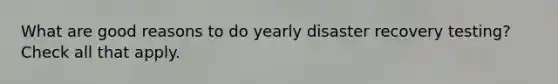 What are good reasons to do yearly disaster recovery testing? Check all that apply.