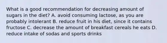 What is a good recommendation for decreasing amount of sugars in the diet? A. avoid consuming lactose, as you are probably intolerant B. reduce fruit in his diet, since it contains fructose C. decrease the amount of breakfast cereals he eats D. reduce intake of sodas and sports drinks