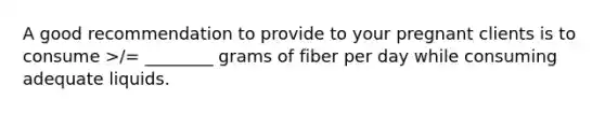 A good recommendation to provide to your pregnant clients is to consume >/= ________ grams of fiber per day while consuming adequate liquids.