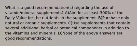 What is a good recommendation(s) regarding the use of vitamin/mineral supplements? A)Aim for at least 300% of the Daily Value for the nutrients in the supplement. B)Purchase only natural or organic supplements. C)Use supplements that contain several additional herbal or botanical components in addition to the vitamins and minerals. D)None of the above answers are good recommendations.