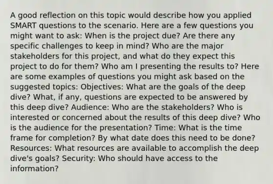 A good reflection on this topic would describe how you applied SMART questions to the scenario. Here are a few questions you might want to ask: When is the project due? Are there any specific challenges to keep in mind? Who are the major stakeholders for this project, and what do they expect this project to do for them? Who am I presenting the results to? Here are some examples of questions you might ask based on the suggested topics: Objectives: What are the goals of the deep dive? What, if any, questions are expected to be answered by this deep dive? Audience: Who are the stakeholders? Who is interested or concerned about the results of this deep dive? Who is the audience for the presentation? Time: What is the time frame for completion? By what date does this need to be done? Resources: What resources are available to accomplish the deep dive's goals? Security: Who should have access to the information?