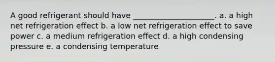 A good refrigerant should have _____________________. a. a high net refrigeration effect b. a low net refrigeration effect to save power c. a medium refrigeration effect d. a high condensing pressure e. a condensing temperature