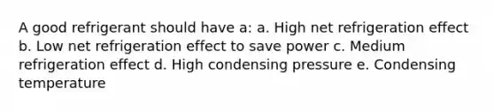 A good refrigerant should have a: a. High net refrigeration effect b. Low net refrigeration effect to save power c. Medium refrigeration effect d. High condensing pressure e. Condensing temperature