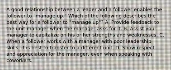 A good relationship between a leader and a follower enables the follower to "manage up." Which of the following describes the best way for a follower to "manage up"? A. Provide feedback to the unit manager when the manager asks for it. B. Assist your manager to capitalize on his or her strengths and weaknesses. C. When a follower works with a manager with poor leadership skills, it is best to transfer to a different unit. D. Show respect and appreciation for the manager, even when speaking with coworkers.