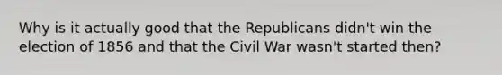 Why is it actually good that the Republicans didn't win the election of 1856 and that the Civil War wasn't started then?