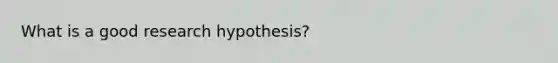 What is a good research hypothesis?