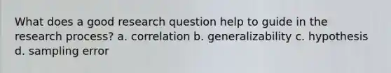 What does a good research question help to guide in the research process? a. correlation b. generalizability c. hypothesis d. sampling error