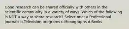 Good research can be shared officially with others in the scientific community in a variety of ways. Which of the following is NOT a way to share research? Select one: a.Professional journals b.Television programs c.Monographs d.Books