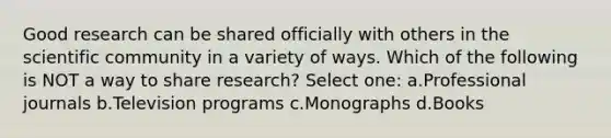 Good research can be shared officially with others in the scientific community in a variety of ways. Which of the following is NOT a way to share research? Select one: a.Professional journals b.Television programs c.Monographs d.Books