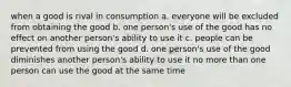 when a good is rival in consumption a. everyone will be excluded from obtaining the good b. one person's use of the good has no effect on another person's ability to use it c. people can be prevented from using the good d. one person's use of the good diminishes another person's ability to use it no more than one person can use the good at the same time