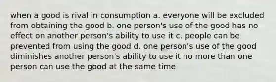 when a good is rival in consumption a. everyone will be excluded from obtaining the good b. one person's use of the good has no effect on another person's ability to use it c. people can be prevented from using the good d. one person's use of the good diminishes another person's ability to use it no more than one person can use the good at the same time