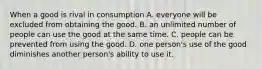 When a good is rival in consumption A. everyone will be excluded from obtaining the good. B. an unlimited number of people can use the good at the same time. C. people can be prevented from using the good. D. one person's use of the good diminishes another person's ability to use it.