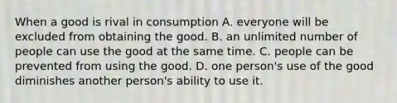 When a good is rival in consumption A. everyone will be excluded from obtaining the good. B. an unlimited number of people can use the good at the same time. C. people can be prevented from using the good. D. one person's use of the good diminishes another person's ability to use it.