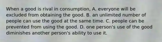 When a good is rival in consumption, A. everyone will be excluded from obtaining the good. B. an unlimited number of people can use the good at the same time. C. people can be prevented from using the good. D. one person's use of the good diminishes another person's ability to use it.