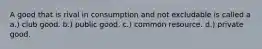 A good that is rival in consumption and not excludable is called a a.) club good. b.) public good. c.) common resource. d.) private good.