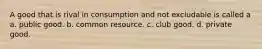 A good that is rival in consumption and not excludable is called a a. public good. b. common resource. c. club good. d. private good.