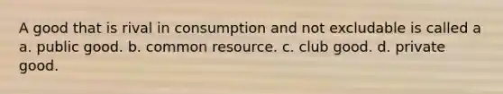 A good that is rival in consumption and not excludable is called a a. public good. b. common resource. c. club good. d. private good.