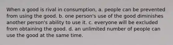 When a good is rival in consumption, a. people can be prevented from using the good. b. one person's use of the good diminishes another person's ability to use it. c. everyone will be excluded from obtaining the good. d. an unlimited number of people can use the good at the same time.