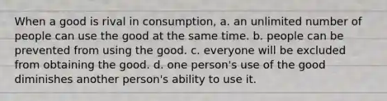 When a good is rival in consumption, a. an unlimited number of people can use the good at the same time. b. people can be prevented from using the good. c. everyone will be excluded from obtaining the good. d. one person's use of the good diminishes another person's ability to use it.