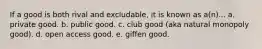 If a good is both rival and excludable, it is known as a(n)... a. private good. b. public good. c. club good (aka natural monopoly good). d. open access good. e. giffen good.