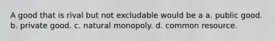 A good that is rival but not excludable would be a a. public good. b. private good. c. natural monopoly. d. common resource.