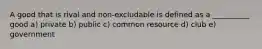 A good that is rival and non-excludable is defined as a __________ good a) private b) public c) common resource d) club e) government